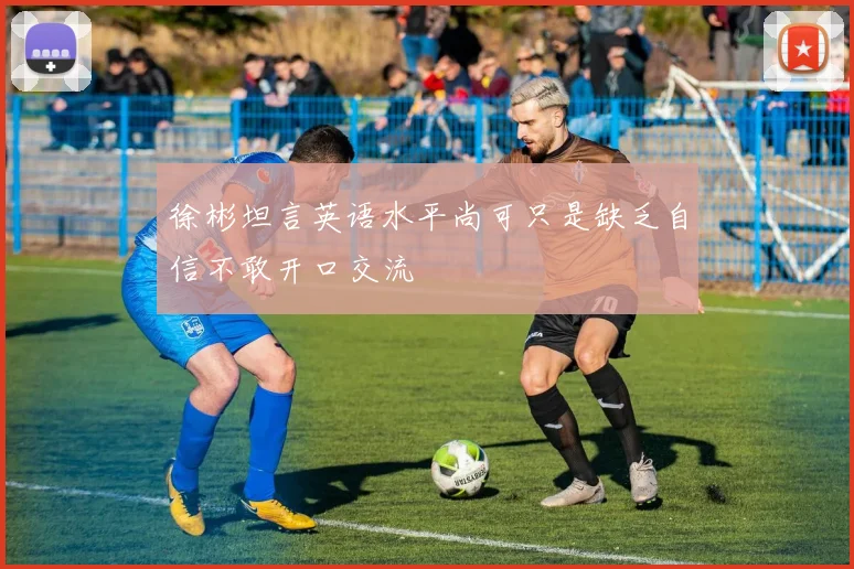 徐彬坦言英语水平尚可只是缺乏自信不敢开口交流
