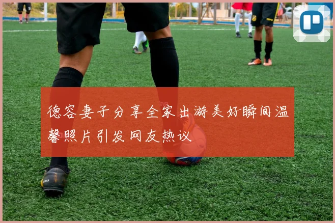 德容妻子分享全家出游美好瞬间温馨照片引发网友热议