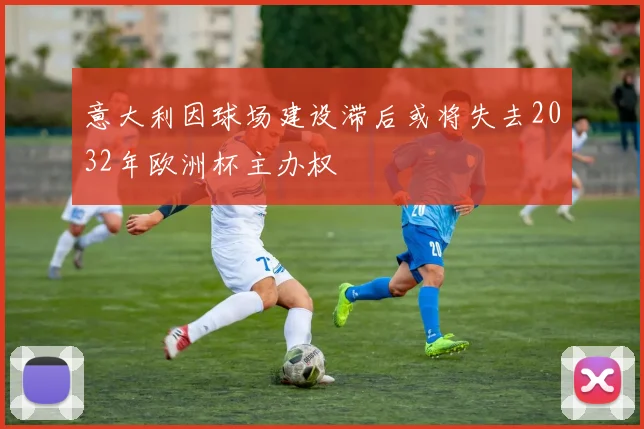 意大利因球场建设滞后或将失去2032年欧洲杯主办权