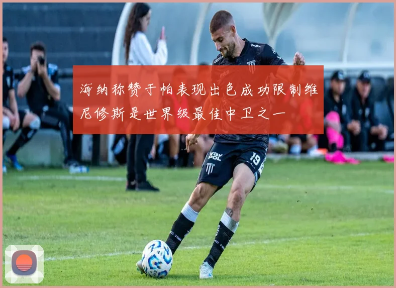 海纳称赞于帕表现出色成功限制维尼修斯是世界级最佳中卫之一