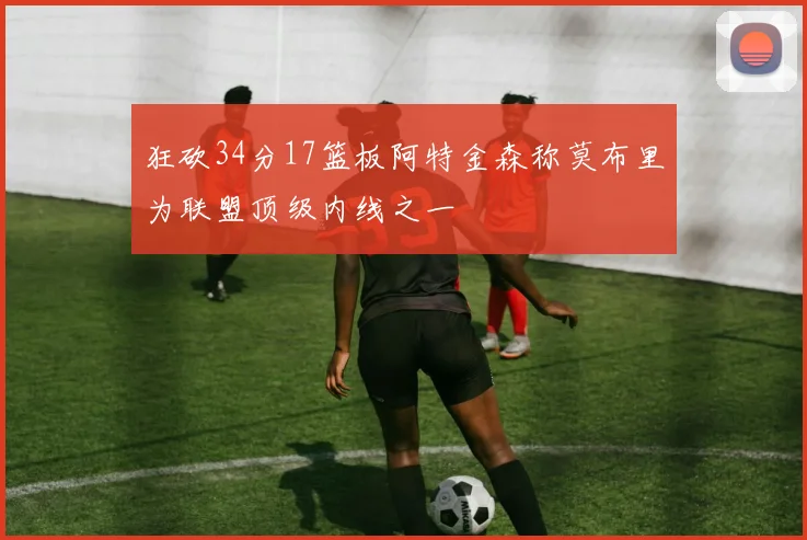 狂砍34分17篮板阿特金森称莫布里为联盟顶级内线之一