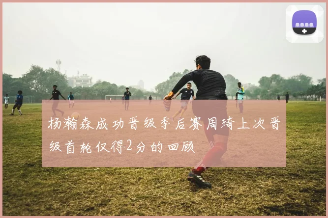杨瀚森成功晋级季后赛周琦上次晋级首轮仅得2分的回顾