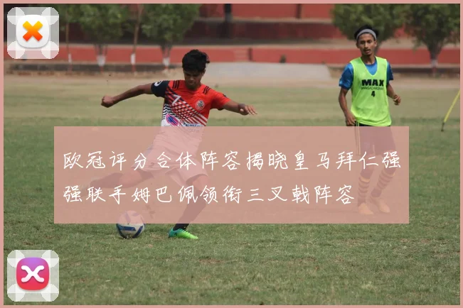 欧冠评分合体阵容揭晓皇马拜仁强强联手姆巴佩领衔三叉戟阵容