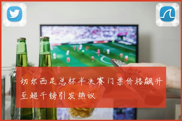 切尔西足总杯半决赛门票价格飙升至超千镑引发热议