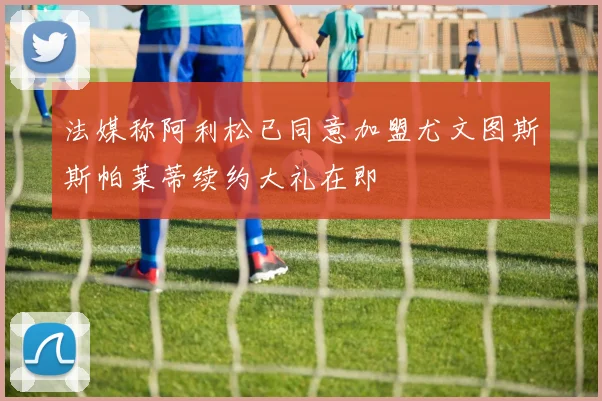 法媒称阿利松已同意加盟尤文图斯斯帕莱蒂续约大礼在即