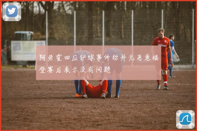 阿劳霍回应铲球事件称并无恶意福登赛后表示没有问题
