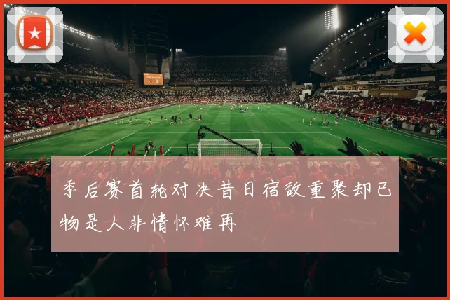 季后赛首轮对决昔日宿敌重聚却已物是人非情怀难再